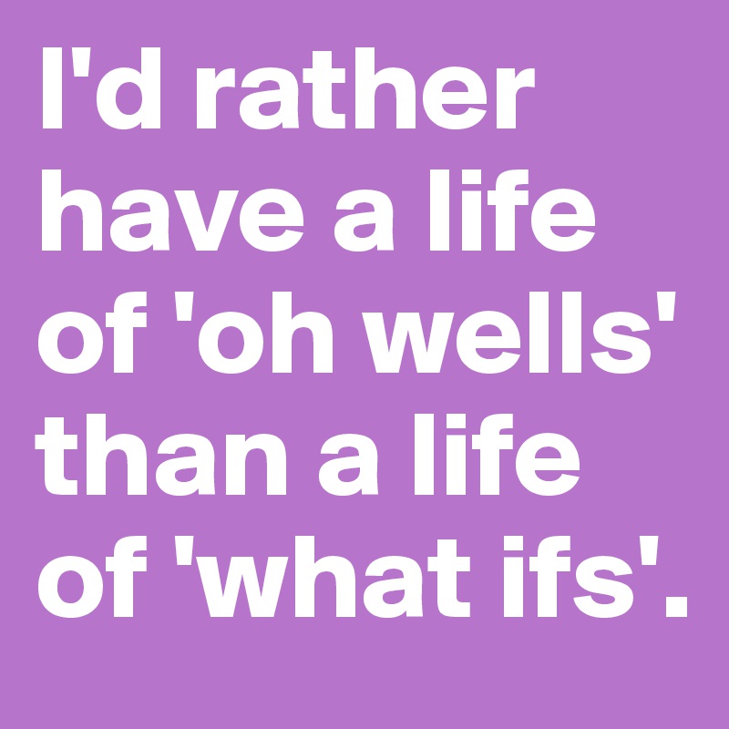 I'd rather have a life of 'oh wells' than a life of 'what ifs'.