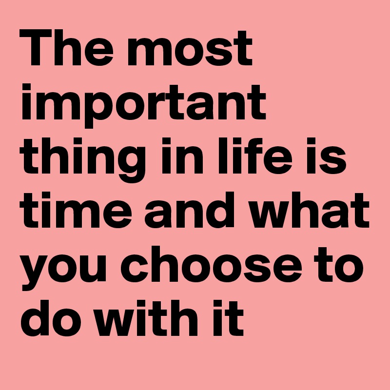 The most important thing in life is time and what you choose to do with it