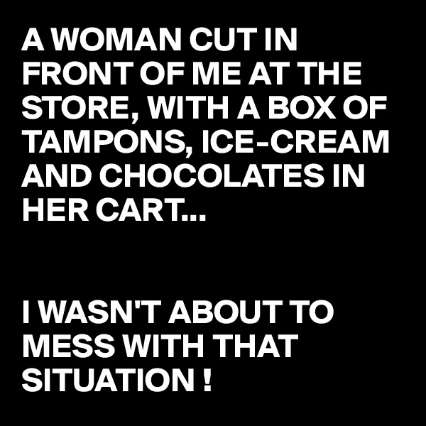 A WOMAN CUT IN FRONT OF ME AT THE STORE, WITH A BOX OF TAMPONS, ICE-CREAM AND CHOCOLATES IN HER CART...


I WASN'T ABOUT TO MESS WITH THAT SITUATION !