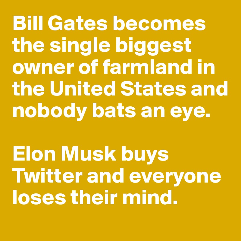 Bill Gates becomes the single biggest owner of farmland in the United States and nobody bats an eye. 

Elon Musk buys Twitter and everyone loses their mind. 