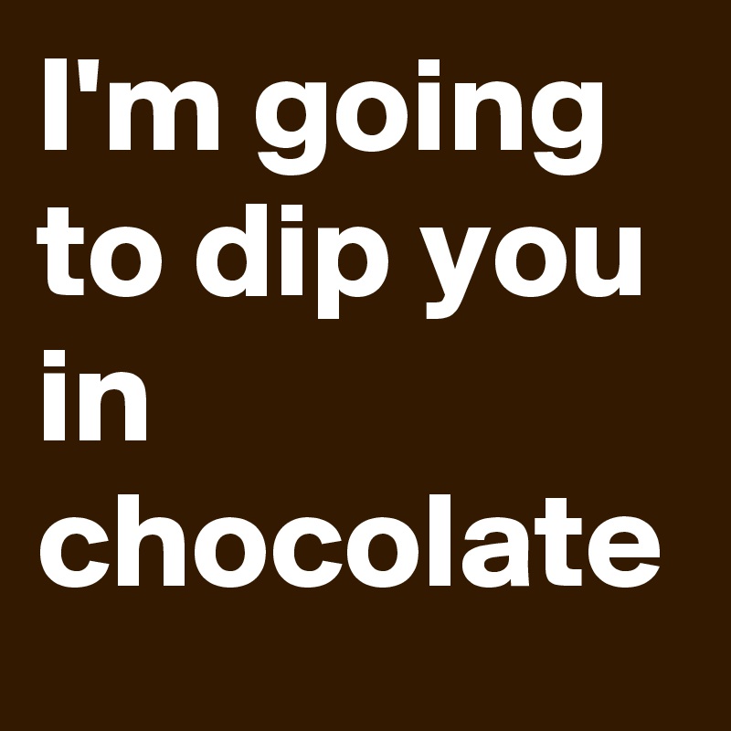 I'm going to dip you in chocolate