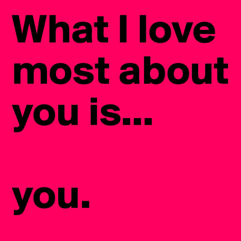 What I love most about you is...

you.