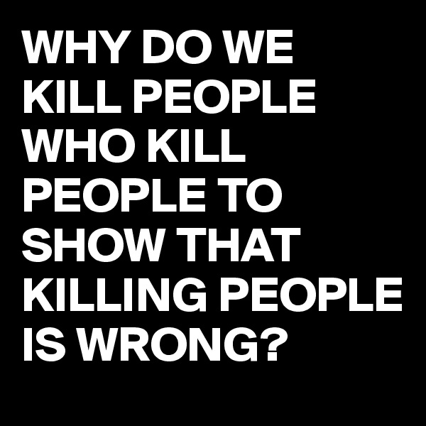 WHY DO WE KILL PEOPLE WHO KILL PEOPLE TO SHOW THAT KILLING PEOPLE IS WRONG?