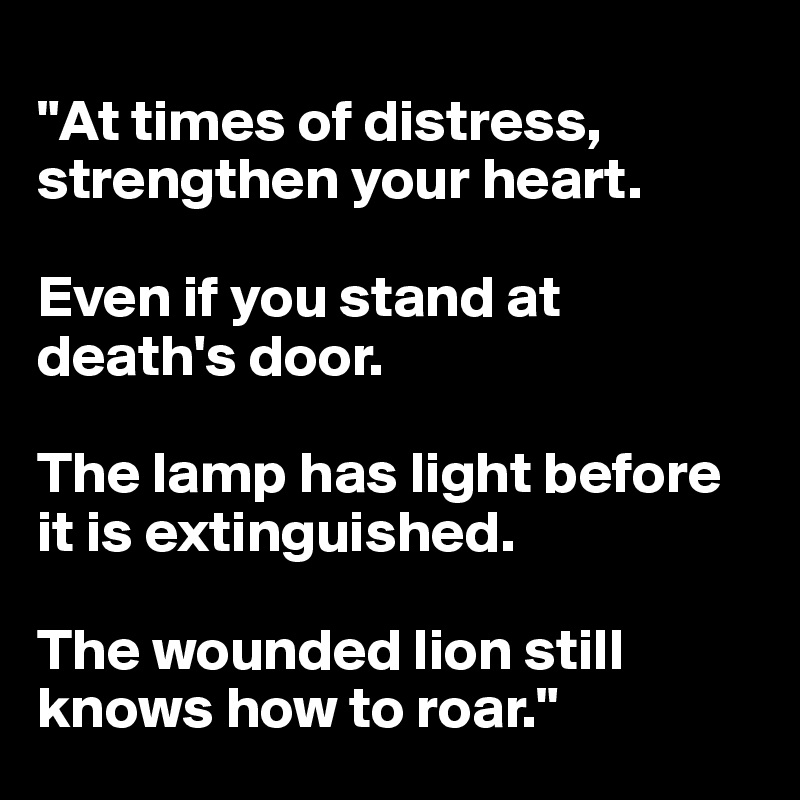 
"At times of distress, strengthen your heart.

Even if you stand at death's door.

The lamp has light before it is extinguished.

The wounded lion still knows how to roar."