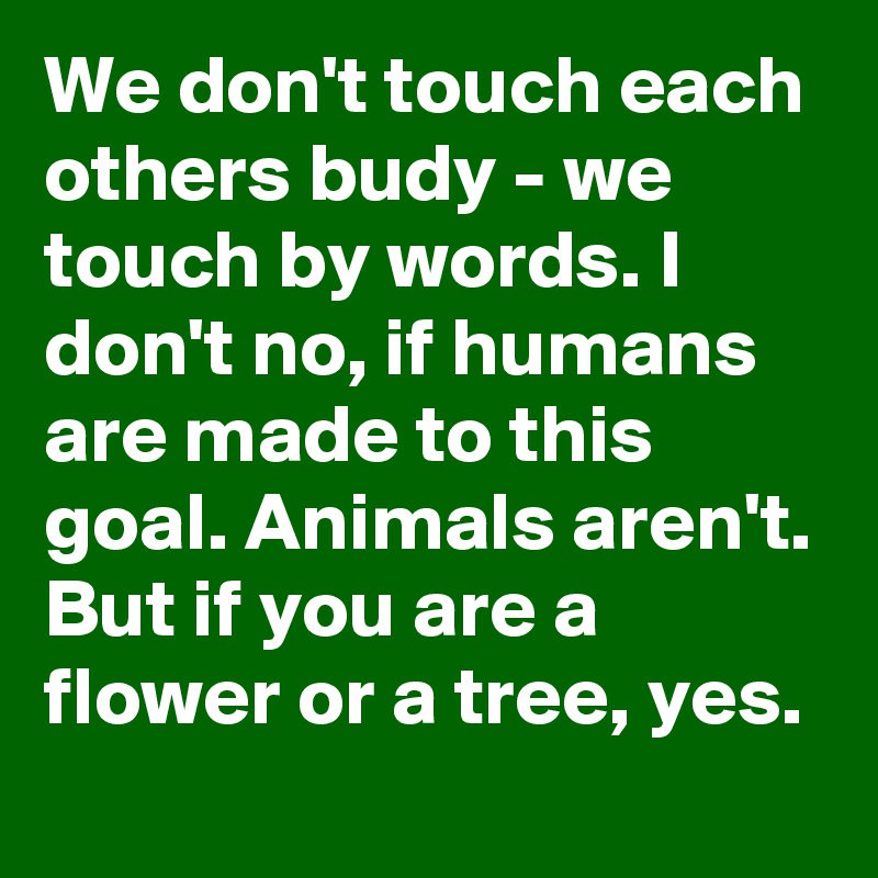 We don't touch each others budy - we touch by words. I don't no, if humans are made to this goal. Animals aren't. But if you are a flower or a tree, yes. 