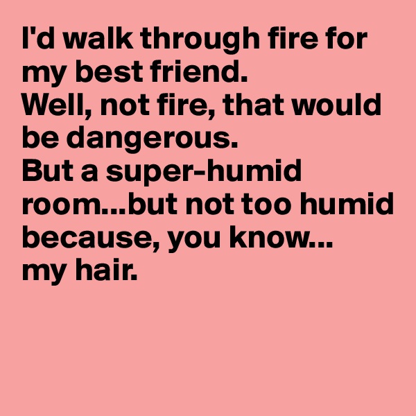 I'd walk through fire for my best friend.
Well, not fire, that would be dangerous.
But a super-humid room...but not too humid
because, you know...
my hair.


