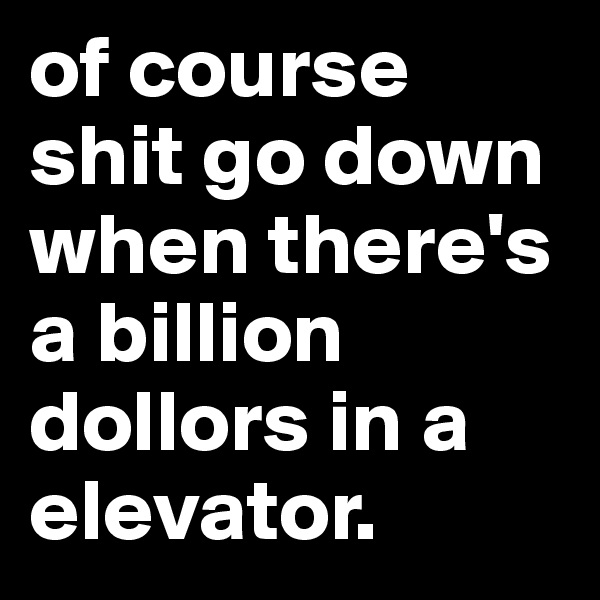 of course shit go down when there's a billion dollors in a elevator.