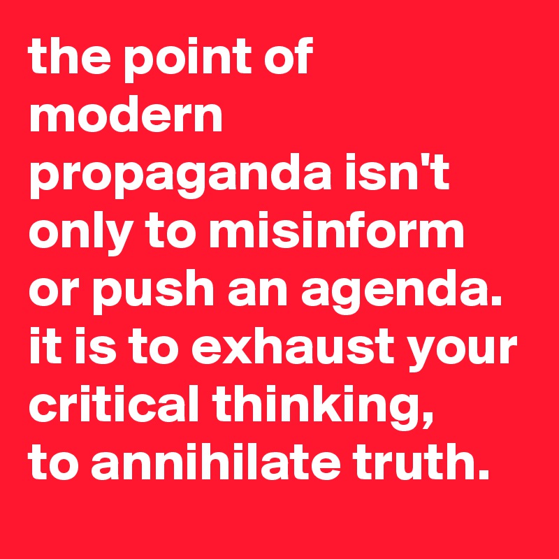 the point of modern propaganda isn't only to misinform or push an agenda. 
it is to exhaust your critical thinking, 
to annihilate truth.