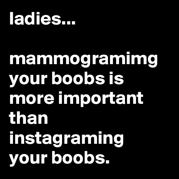 ladies...

mammogramimg your boobs is more important than instagraming your boobs.