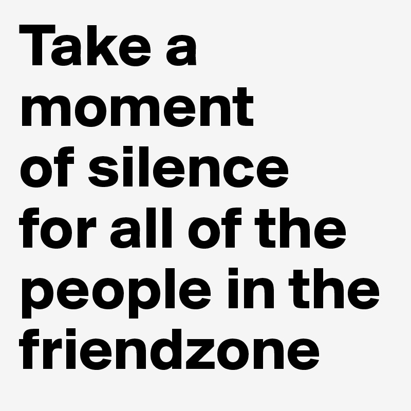 Take a moment
of silence
for all of the people in the friendzone