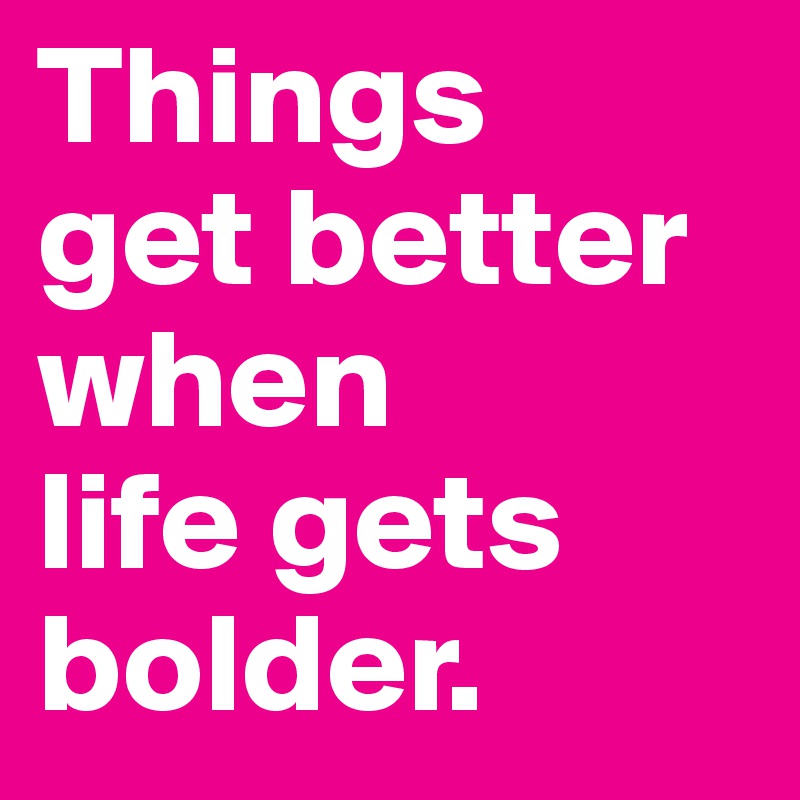 Things 
get better when 
life gets bolder.