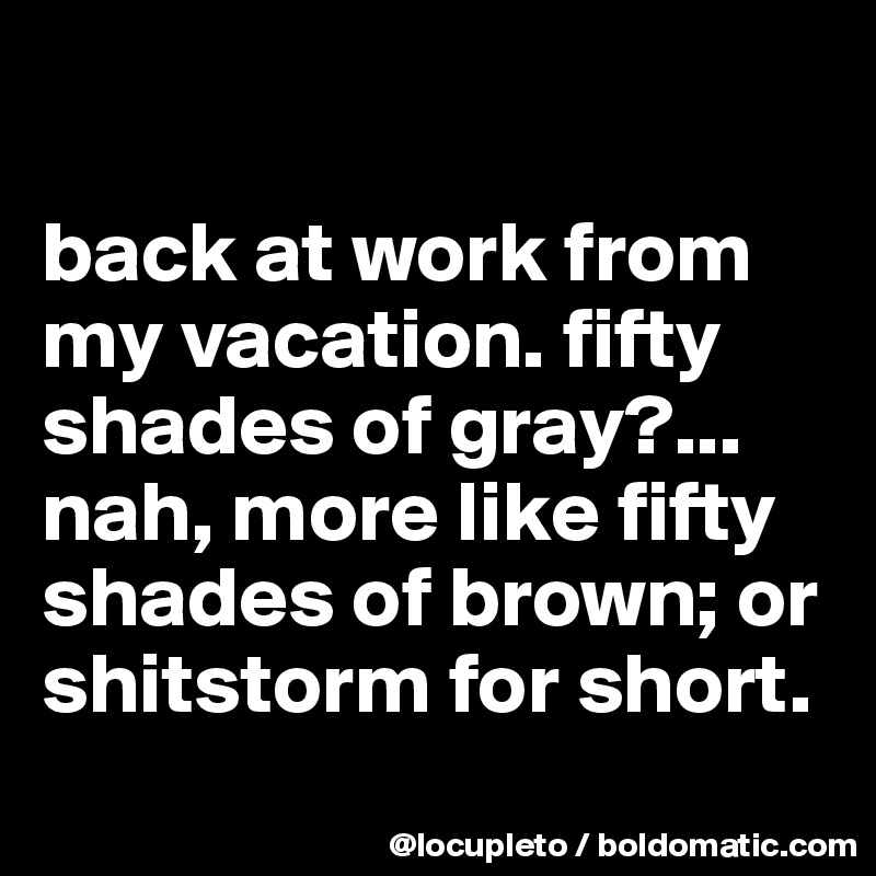 

back at work from my vacation. fifty shades of gray?... nah, more like fifty shades of brown; or shitstorm for short. 

