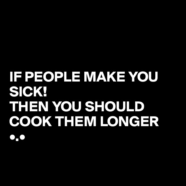



IF PEOPLE MAKE YOU SICK!
THEN YOU SHOULD COOK THEM LONGER •.•

             