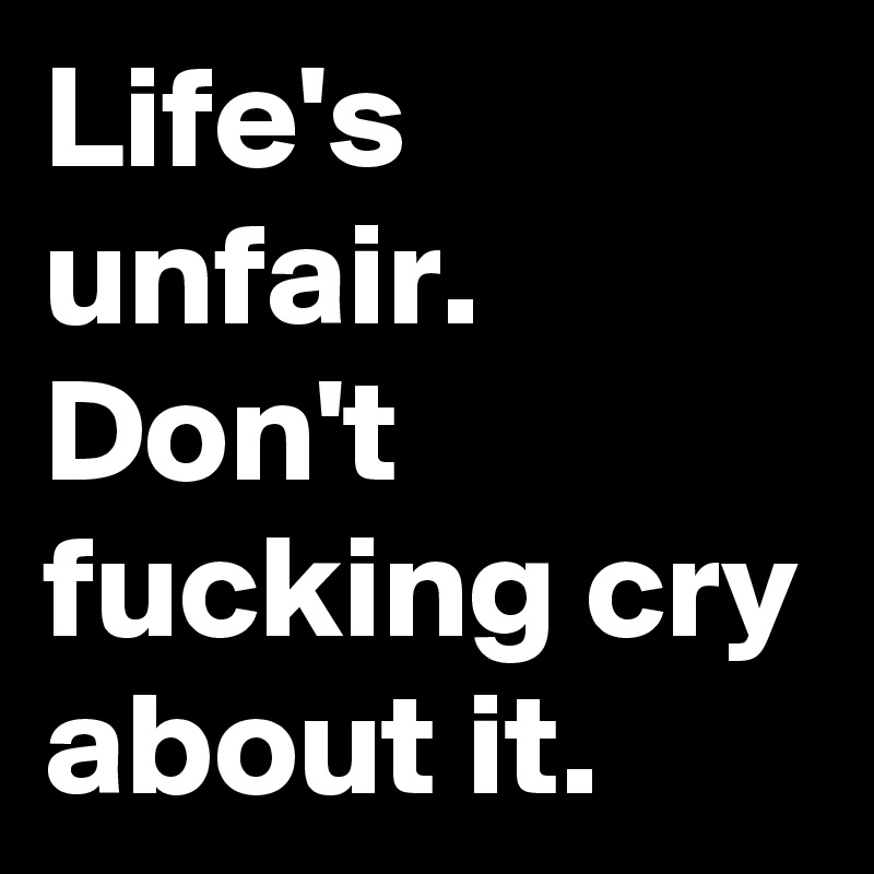 Life's unfair. Don't fucking cry about it.