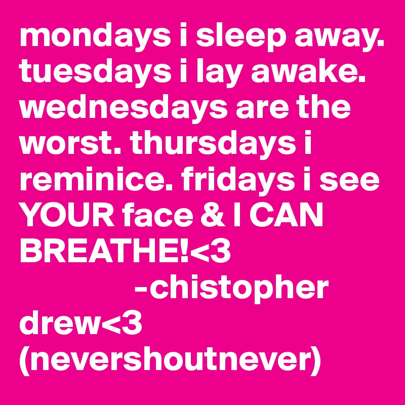 mondays i sleep away. tuesdays i lay awake. wednesdays are the worst. thursdays i reminice. fridays i see YOUR face & I CAN BREATHE!<3 
                -chistopher drew<3 (nevershoutnever)