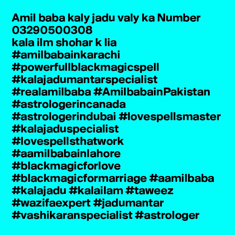 Amil baba kaly jadu valy ka Number 03290500308
kala ilm shohar k lia 
#amilbabainkarachi #powerfullblackmagicspell #kalajadumantarspecialist #realamilbaba #AmilbabainPakistan #astrologerincanada #astrologerindubai #lovespellsmaster #kalajaduspecialist #lovespellsthatwork #aamilbabainlahore #blackmagicforlove #blackmagicformarriage #aamilbaba #kalajadu #kalailam #taweez #wazifaexpert #jadumantar #vashikaranspecialist #astrologer 