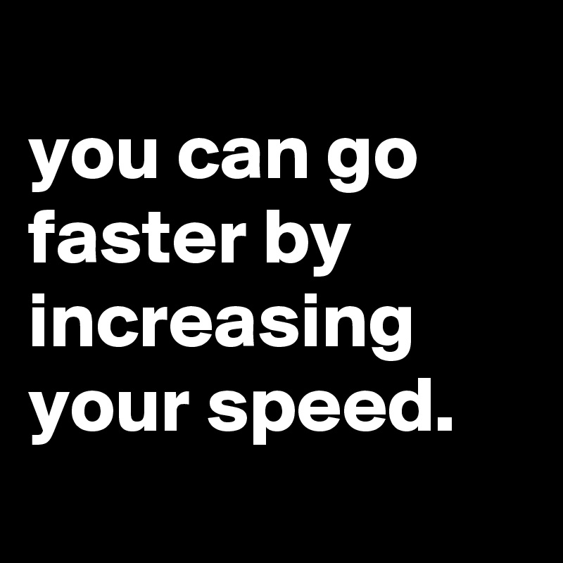 
you can go faster by increasing your speed.
