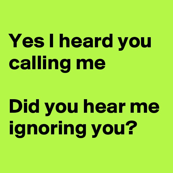 
Yes I heard you calling me

Did you hear me ignoring you?
