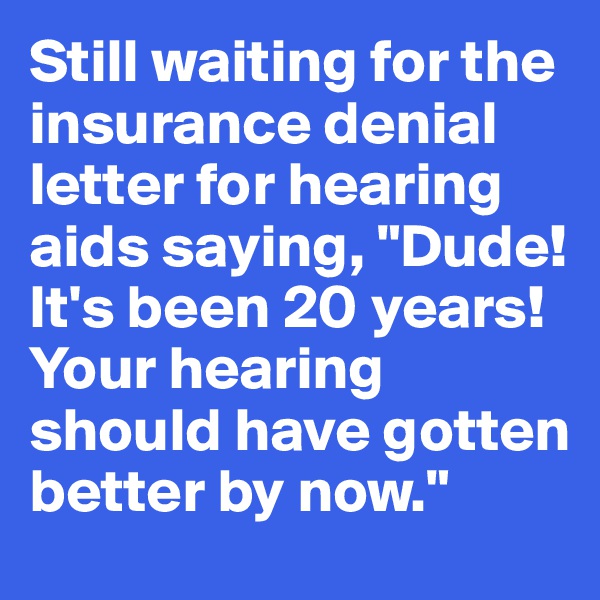 Still waiting for the insurance denial letter for hearing aids saying, "Dude! It's been 20 years! Your hearing should have gotten better by now."