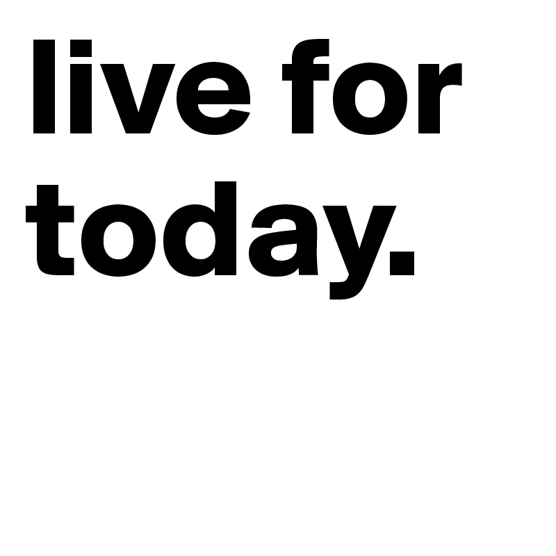 live for today.