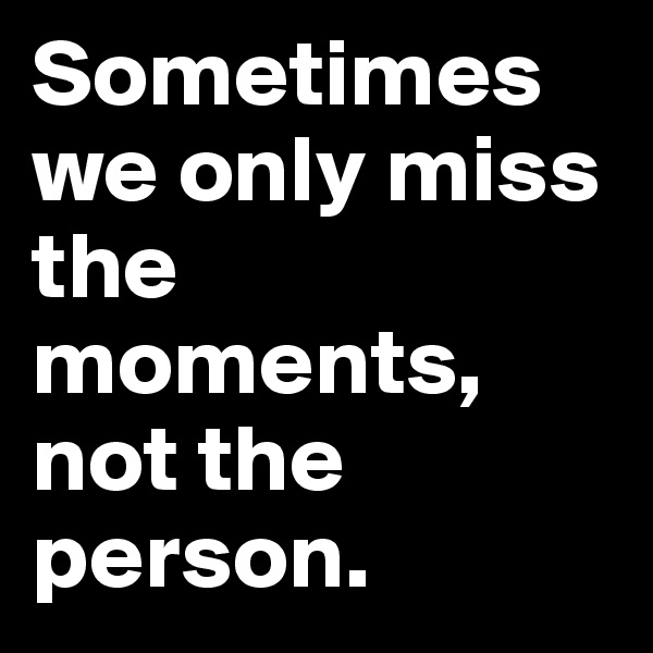 Sometimes we only miss the moments, not the person.