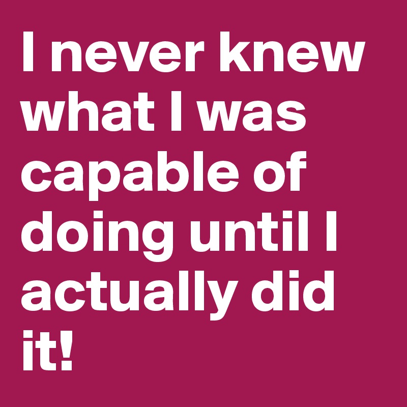 I never knew what I was capable of doing until I actually did it!