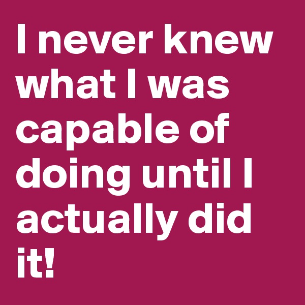 I never knew what I was capable of doing until I actually did it!