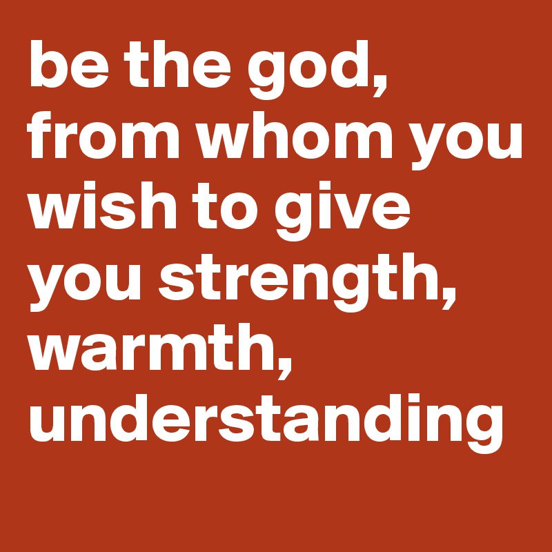 be the god, from whom you wish to give you strength, warmth, understanding