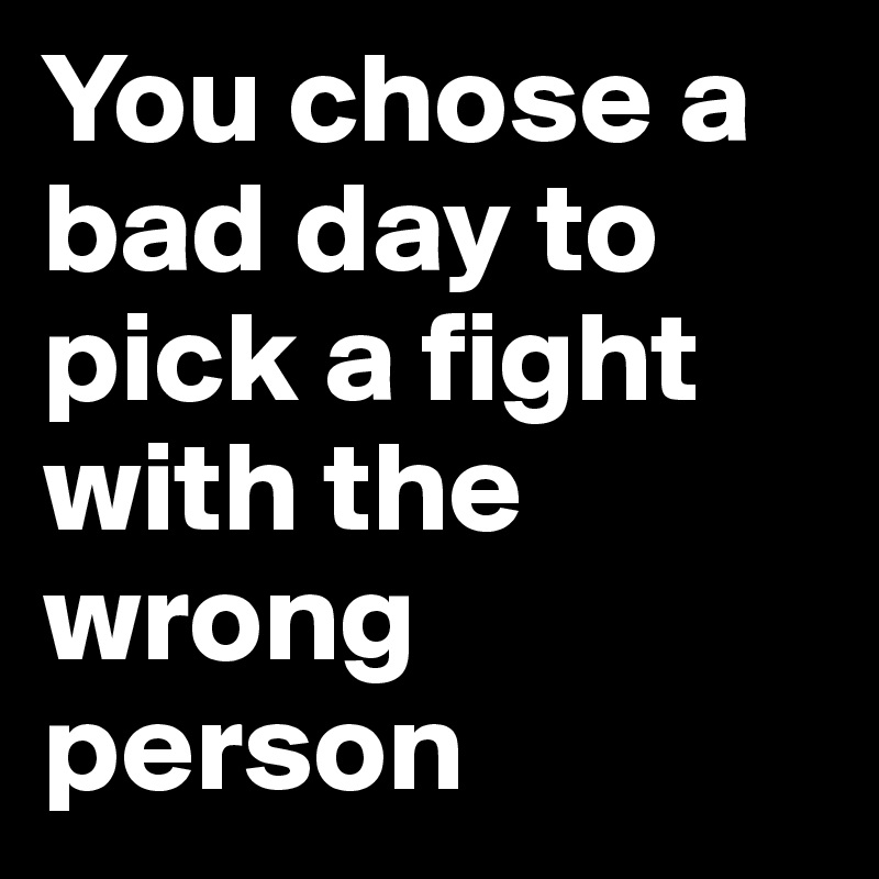 You chose a bad day to pick a fight with the wrong person