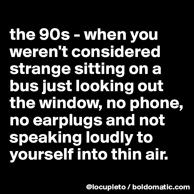 
the 90s - when you weren't considered strange sitting on a bus just looking out the window, no phone, no earplugs and not  speaking loudly to yourself into thin air. 
