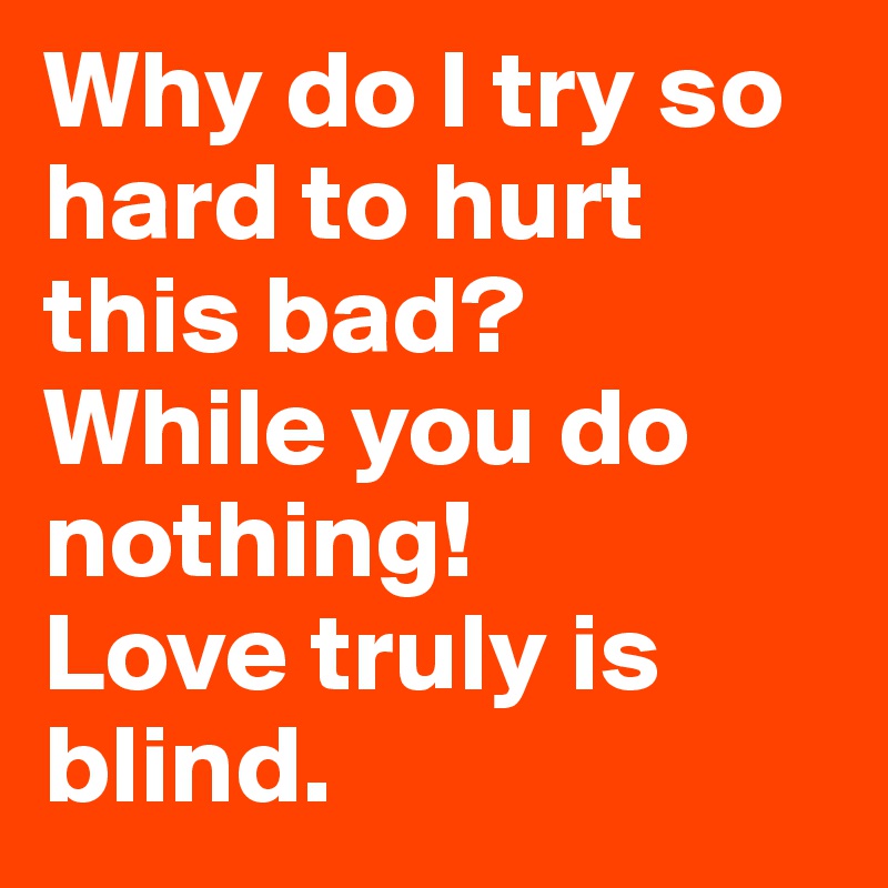 Why do I try so hard to hurt this bad?
While you do nothing!
Love truly is blind. 