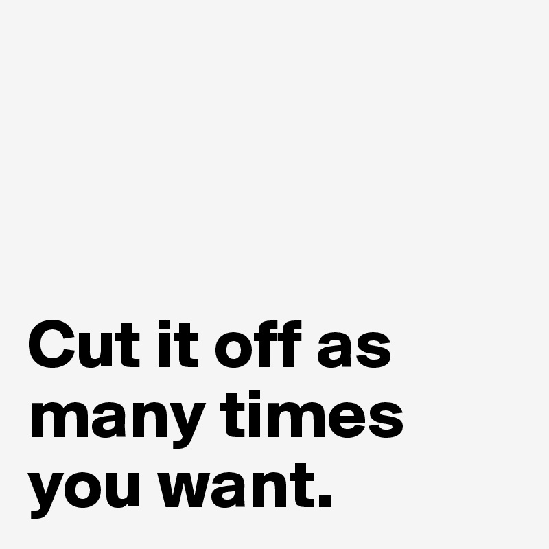 



Cut it off as many times you want.            