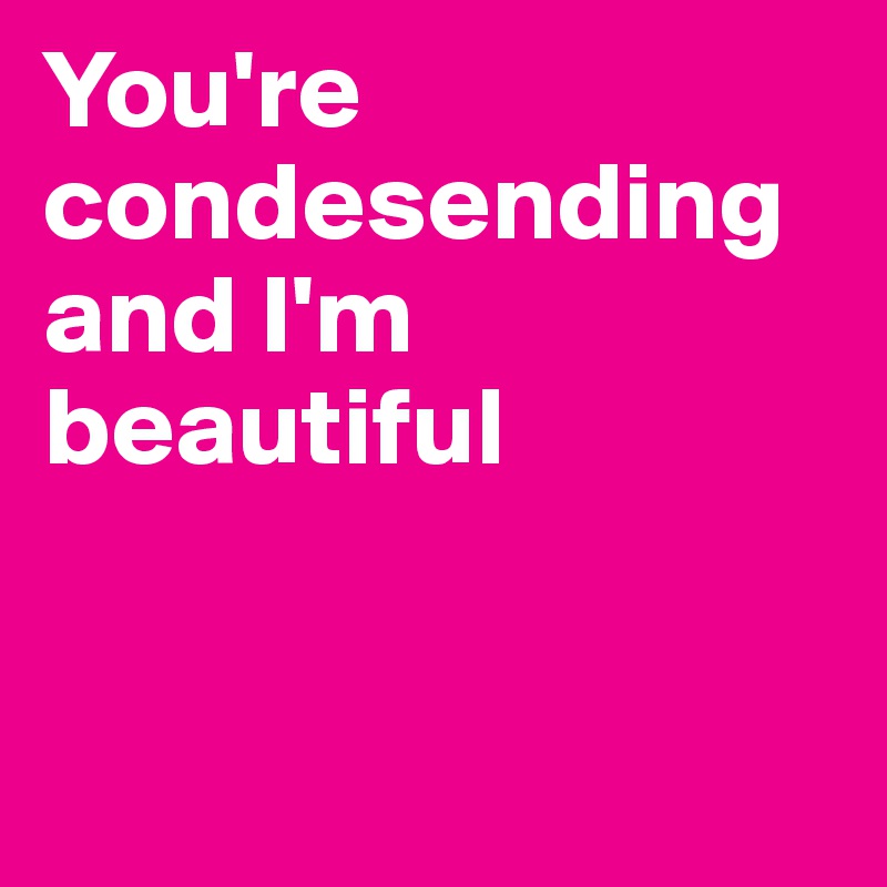 You're condesending and I'm beautiful


