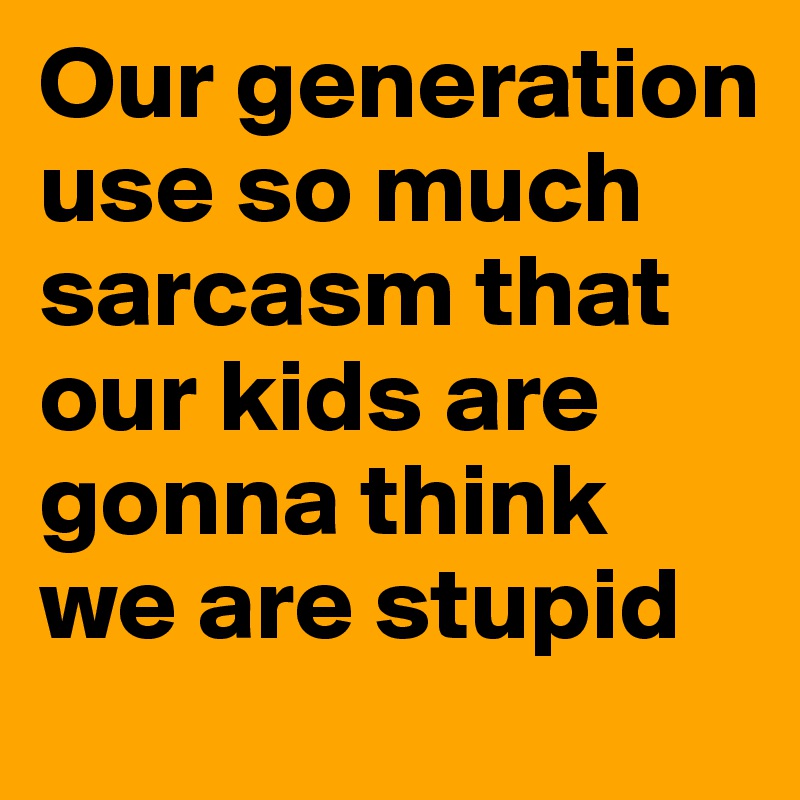 Our generation use so much sarcasm that our kids are gonna think we are stupid