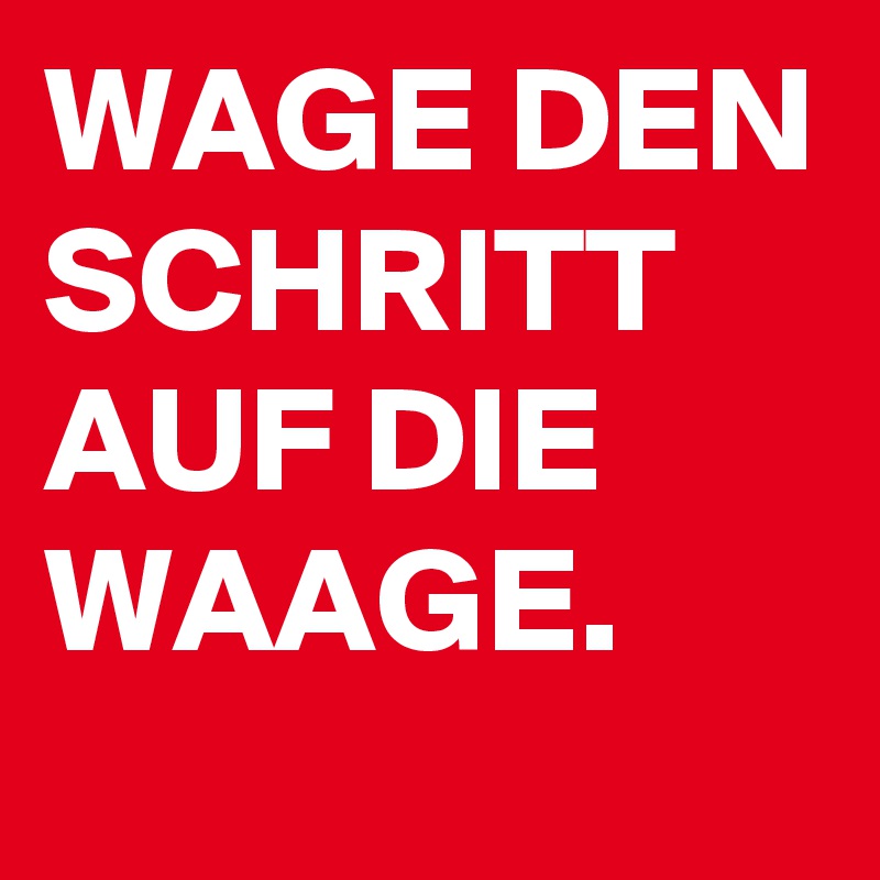 WAGE DEN
SCHRITT
AUF DIE
WAAGE.