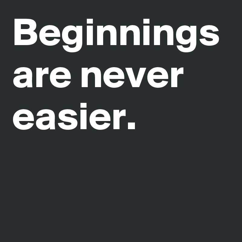 Beginnings are never easier.