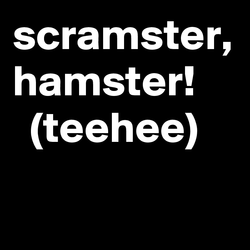 scramster, hamster!      (teehee)