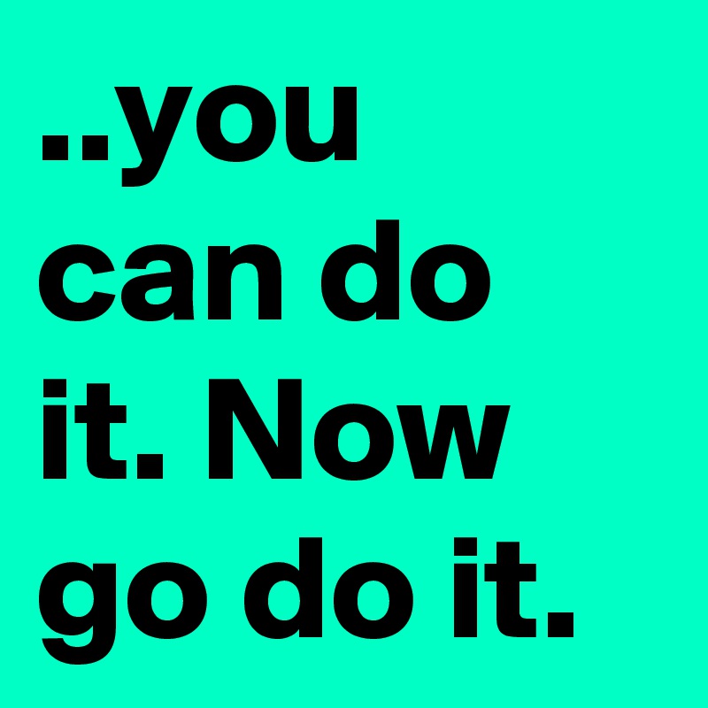 ..you can do it. Now go do it.