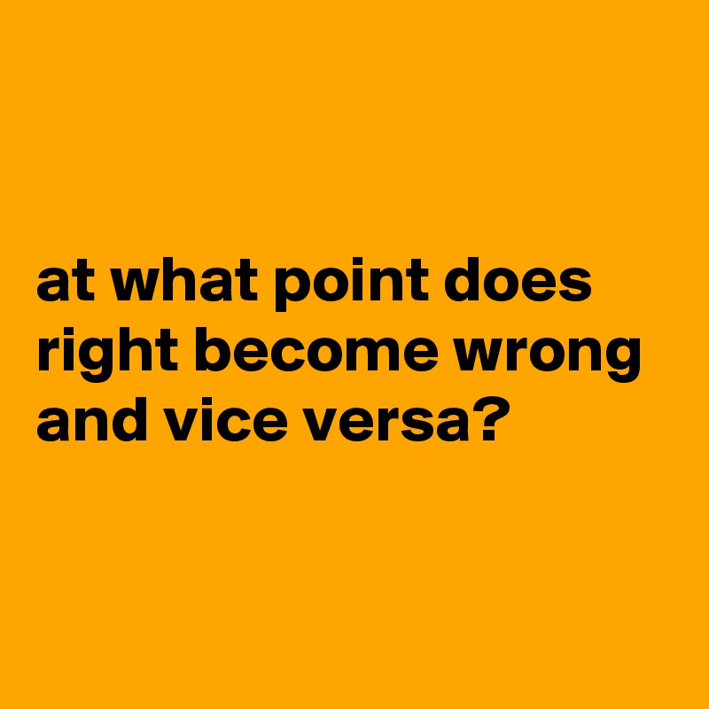 at what point does right become wrong and vice versa? - Post by