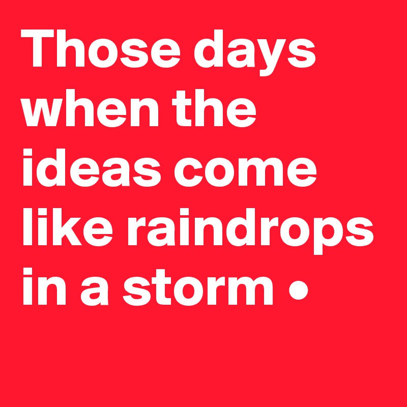 Those days when the ideas come like raindrops in a storm •
