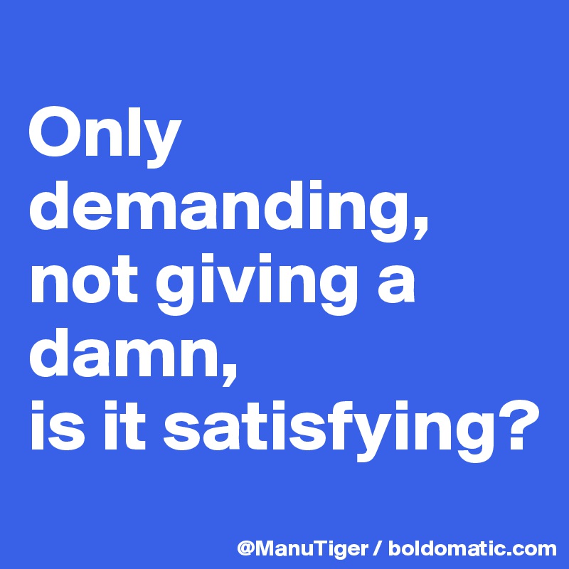 
Only demanding,
not giving a damn,
is it satisfying?