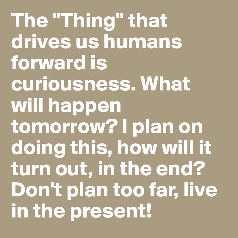 The "Thing" that drives us humans forward is curiousness. What will happen tomorrow? I plan on doing this, how will it turn out, in the end? Don't plan too far, live in the present!
