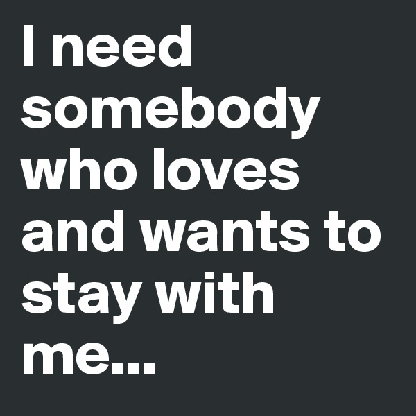 I need somebody who loves and wants to stay with me...