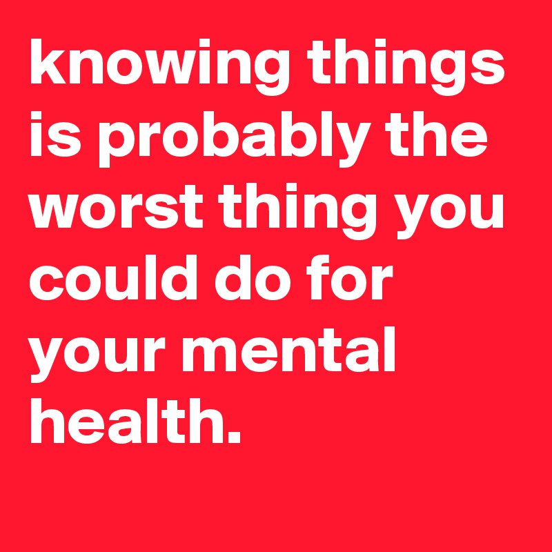 knowing things is probably the worst thing you could do for your mental health.
