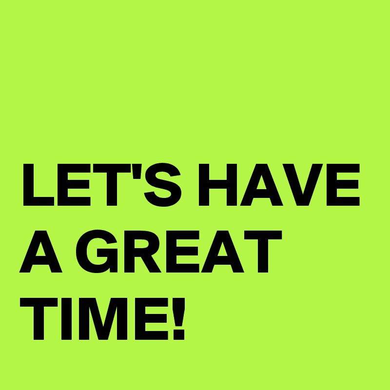 

LET'S HAVE A GREAT TIME!