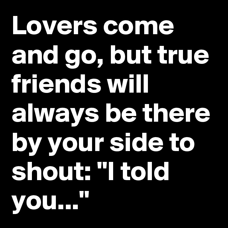 Lovers come and go, but true friends will always be there by your side to shout: "I told you..."