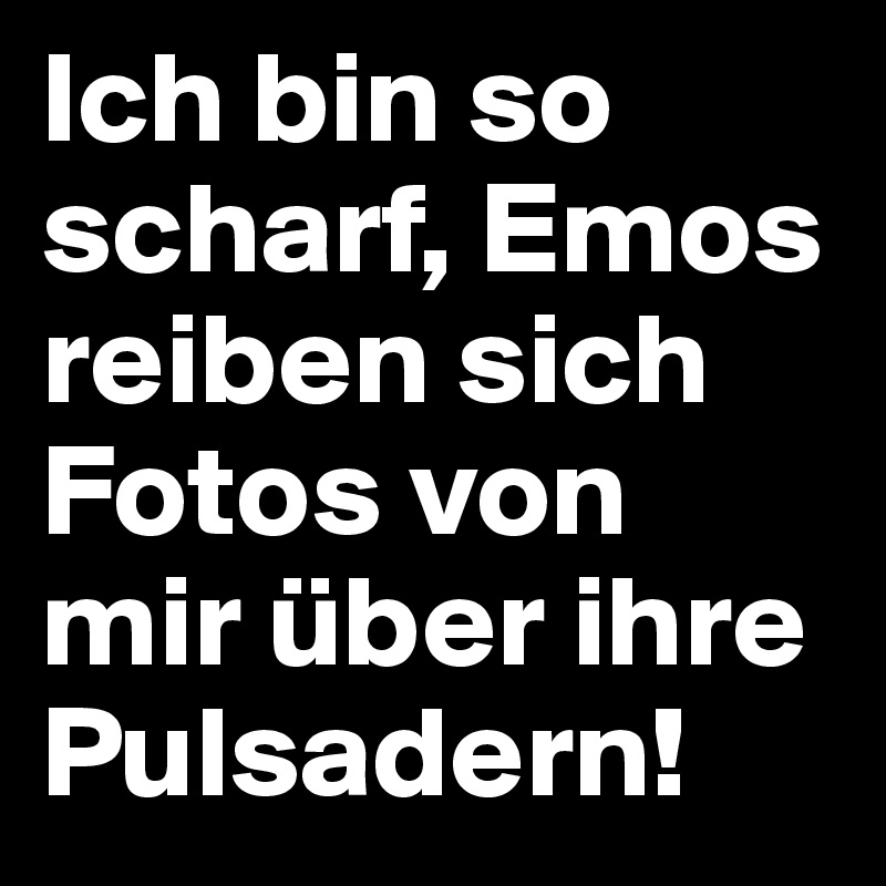 Ich bin so scharf, Emos reiben sich Fotos von mir über ihre Pulsadern!