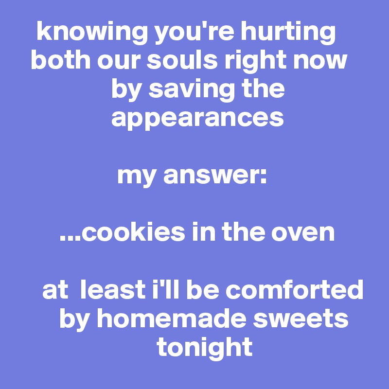    knowing you're hurting
  both our souls right now
                by saving the
                appearances

                 my answer:

       ...cookies in the oven
  
    at  least i'll be comforted
       by homemade sweets
                        tonight