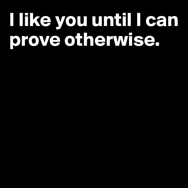 I like you until I can prove otherwise.





