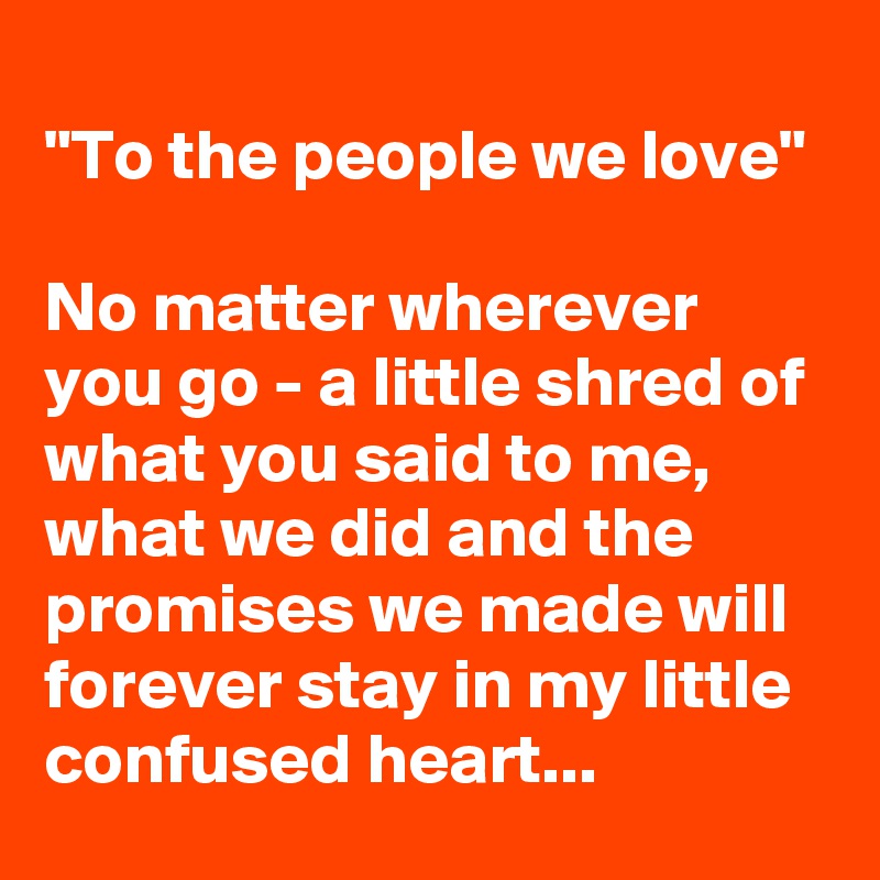 
"To the people we love" 

No matter wherever you go - a little shred of what you said to me, what we did and the promises we made will forever stay in my little confused heart...